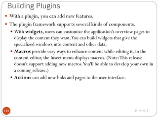 Building Plugins
 With a plugin, you can add new features.
 The plugin framework supports several kinds of components.
 With widgets, users can customize the application's overview pages to

display the content they want.You can build widgets that give the
specialized windows into content and other data.
 Macros provide easy ways to enhance content while editing it. In the
content editor, the Insert menu displays macros. (Note: This release
doesn't support adding new macros.You'll be able to develop your own in
a coming release.)
 Actions can add new links and pages to the user interface.

112

15-10-2013

 