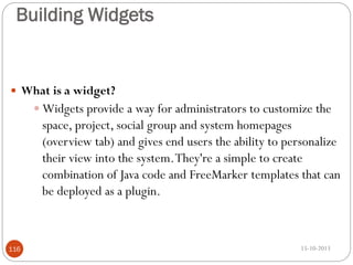 Building Widgets

 What is a widget?

 Widgets provide a way for administrators to customize the

space, project, social group and system homepages
(overview tab) and gives end users the ability to personalize
their view into the system. They're a simple to create
combination of Java code and FreeMarker templates that can
be deployed as a plugin.

116

15-10-2013

 
