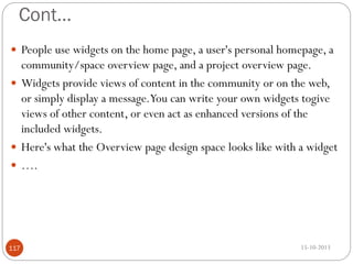 Cont…
 People use widgets on the home page, a user's personal homepage, a

community/space overview page, and a project overview page.
 Widgets provide views of content in the community or on the web,
or simply display a message.You can write your own widgets togive
views of other content, or even act as enhanced versions of the
included widgets.
 Here's what the Overview page design space looks like with a widget
 ….

117

15-10-2013

 