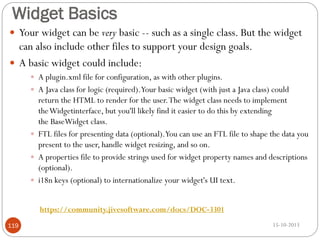 Widget Basics
 Your widget can be very basic -- such as a single class. But the widget

can also include other files to support your design goals.
 A basic widget could include:
 A plugin.xml file for configuration, as with other plugins.
 A Java class for logic (required).Your basic widget (with just a Java class) could

return the HTML to render for the user. The widget class needs to implement
theWidgetinterface, but you'll likely find it easier to do this by extending
the BaseWidget class.
 FTL files for presenting data (optional).You can use an FTL file to shape the data you
present to the user, handle widget resizing, and so on.
 A properties file to provide strings used for widget property names and descriptions
(optional).
 i18n keys (optional) to internationalize your widget's UI text.
https://community.jivesoftware.com/docs/DOC-3301
119

15-10-2013

 
