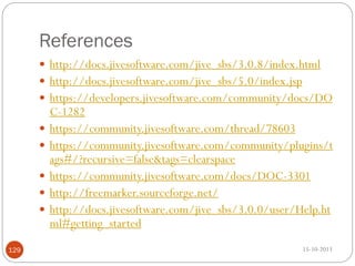 References
 http://docs.jivesoftware.com/jive_sbs/3.0.8/index.html

 http://docs.jivesoftware.com/jive_sbs/5.0/index.jsp
 https://developers.jivesoftware.com/community/docs/DO







129

C-1282
https://community.jivesoftware.com/thread/78603
https://community.jivesoftware.com/community/plugins/t
ags#/?recursive=false&tags=clearspace
https://community.jivesoftware.com/docs/DOC-3301
http://freemarker.sourceforge.net/
http://docs.jivesoftware.com/jive_sbs/3.0.0/user/Help.ht
ml#getting_started
15-10-2013

 