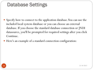 Database Settings
 Specify how to connect to the application database.You can use the

included local system database or you can choose an external
database. If you choose the standard database connection or JNDI
datasource, you'll be prompted for required settings after you click
Continue.
 Here's an example of a standard connection configuration:

19

15-10-2013

 