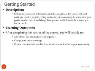 Getting Started
 Description:


Setting up your profile information and choosing photos for your profile and
avatar are the first steps in getting started in your community. Learn to view your
profile as others see it, and change how you are notified about the content you
interact with.

 Learning Outcomes:
 After completing this section of the course, you will be able to:





27

Add photos and information to your profile
Change your privacy settings
Choose how to receive notifications about communications in your community

15-10-2013

 
