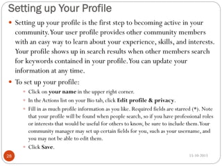 Setting up Your Profile
 Setting up your profile is the first step to becoming active in your

community.Your user profile provides other community members
with an easy way to learn about your experience, skills, and interests.
Your profile shows up in search results when other members search
for keywords contained in your profile.You can update your
information at any time.
 To set up your profile:
 Click on your name in the upper right corner.
 In the Actions list on your Bio tab, click Edit profile & privacy.
 Fill in as much profile information as you like. Required fields are starred (*). Note

that your profile will be found when people search, so if you have professional roles
or interests that would be useful for others to know, be sure to include them.Your
community manager may set up certain fields for you, such as your username, and
you may not be able to edit them.
 Click Save.
28

15-10-2013

 