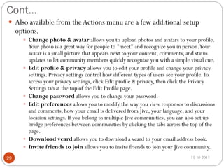 Cont…
 Also available from the Actions menu are a few additional setup

options.

 Change photo & avatar allows you to upload photos and avatars to your profile.








29

Your photo is a great way for people to "meet" and recognize you in person.Your
avatar is a small picture that appears next to your content, comments, and status
updates to let community members quickly recognize you with a simple visual cue.
Edit profile & privacy allows you to edit your profile and change your privacy
settings. Privacy settings control how different types of users see your profile. To
access your privacy settings, click Edit profile & privacy, then click the Privacy
Settings tab at the top of the Edit Profile page.
Change password allows you to change your password.
Edit preferences allows you to modify the way you view responses to discussions
and comments, how your email is delivered from Jive, your language, and your
location settings. If you belong to multiple Jive communities, you can also set up
bridge preferences between communities by clicking the tabs across the top of the
page.
Download vcard allows you to download a vcard to your email address book.
Invite friends to join allows you to invite friends to join your Jive community.
15-10-2013

 