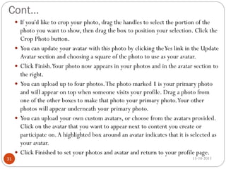Cont…
 If you'd like to crop your photo, drag the handles to select the portion of the









31

photo you want to show, then drag the box to position your selection. Click the
Crop Photo button.
You can update your avatar with this photo by clicking the Yes link in the Update
Avatar section and choosing a square of the photo to use as your avatar.
Click Finish.Your photo now appears in your photos and in the avatar section to
the right.
You can upload up to four photos. The photo marked 1 is your primary photo
and will appear on top when someone visits your profile. Drag a photo from
one of the other boxes to make that photo your primary photo.Your other
photos will appear underneath your primary photo.
You can upload your own custom avatars, or choose from the avatars provided.
Click on the avatar that you want to appear next to content you create or
participate on. A highlighted box around an avatar indicates that it is selected as
your avatar.
Click Finished to set your photos and avatar and return to your profile page.
15-10-2013

 