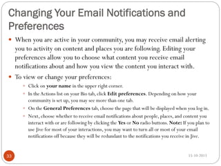 Changing Your Email Notifications and
Preferences
 When you are active in your community, you may receive email alerting

you to activity on content and places you are following. Editing your
preferences allow you to choose what content you receive email
notifications about and how you view the content you interact with.
 To view or change your preferences:
 Click on your name in the upper right corner.
 In the Actions list on your Bio tab, click Edit preferences. Depending on how your

community is set up, you may see more than one tab.
 On the General Preferences tab, choose the page that will be displayed when you log in.
 Next, choose whether to receive email notifications about people, places, and content you
interact with or are following by clicking the Yes or No radio buttons. Note: If you plan to
use Jive for most of your interactions, you may want to turn all or most of your email
notifications off because they will be redundant to the notifications you receive in Jive.

33

15-10-2013

 