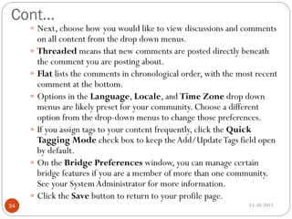 Cont…
 Next, choose how you would like to view discussions and comments

on all content from the drop down menus.
 Threaded means that new comments are posted directly beneath
the comment you are posting about.
 Flat lists the comments in chronological order, with the most recent
comment at the bottom.
 Options in the Language, Locale, and Time Zone drop down
menus are likely preset for your community. Choose a different
option from the drop-down menus to change those preferences.
 If you assign tags to your content frequently, click the Quick
Tagging Mode check box to keep the Add/Update Tags field open
by default.
 On the Bridge Preferences window, you can manage certain
bridge features if you are a member of more than one community.
See your System Administrator for more information.
 Click the Save button to return to your profile page.
34

15-10-2013

 