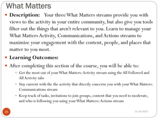 What Matters
 Description: Your three What Matters streams provide you with

views to the activity in your entire community, but also give you tools
filter out the things that aren't relevant to you. Learn to manage your
What Matters Activity, Communications, and Actions streams to
maximize your engagement with the content, people, and places that
matter to you most.
 Learning Outcomes:
 After completing this section of the course, you will be able to:
 Get the most out of your What Matters: Activity stream using the All Followed and

All Activity tabs
 Stay current with the the activity that directly concerns you with your What Matters:
Communications stream
 Keep track of tasks, invitations to join groups, content that you need to moderate,
and who is following you using your What Matters: Actions stream
35

15-10-2013

 
