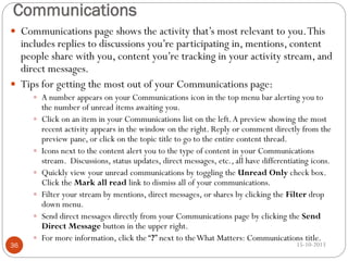 Communications
 Communications page shows the activity that’s most relevant to you. This

includes replies to discussions you’re participating in, mentions, content
people share with you, content you’re tracking in your activity stream, and
direct messages.
 Tips for getting the most out of your Communications page:
 A number appears on your Communications icon in the top menu bar alerting you to








36



the number of unread items awaiting you.
Click on an item in your Communications list on the left. A preview showing the most
recent activity appears in the window on the right. Reply or comment directly from the
preview pane, or click on the topic title to go to the entire content thread.
Icons next to the content alert you to the type of content in your Communications
stream. Discussions, status updates, direct messages, etc., all have differentiating icons.
Quickly view your unread communications by toggling the Unread Only check box.
Click the Mark all read link to dismiss all of your communications.
Filter your stream by mentions, direct messages, or shares by clicking the Filter drop
down menu.
Send direct messages directly from your Communications page by clicking the Send
Direct Message button in the upper right.
For more information, click the “?” next to the What Matters: Communications title.
15-10-2013

 