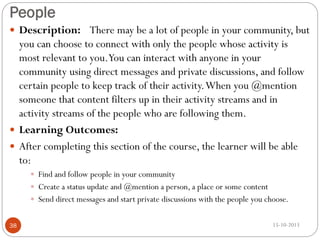 People
 Description: There may be a lot of people in your community, but

you can choose to connect with only the people whose activity is
most relevant to you.You can interact with anyone in your
community using direct messages and private discussions, and follow
certain people to keep track of their activity. When you @mention
someone that content filters up in their activity streams and in
activity streams of the people who are following them.
 Learning Outcomes:
 After completing this section of the course, the learner will be able
to:
 Find and follow people in your community
 Create a status update and @mention a person, a place or some content
 Send direct messages and start private discussions with the people you choose.
38

15-10-2013

 