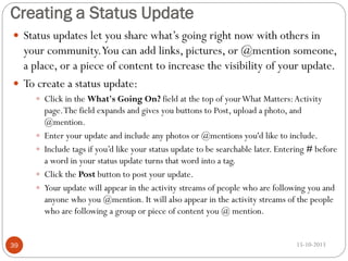 Creating a Status Update
 Status updates let you share what’s going right now with others in

your community.You can add links, pictures, or @mention someone,
a place, or a piece of content to increase the visibility of your update.
 To create a status update:
 Click in the What's Going On? field at the top of your What Matters: Activity






39

page. The field expands and gives you buttons to Post, upload a photo, and
@mention.
Enter your update and include any photos or @mentions you'd like to include.
Include tags if you’d like your status update to be searchable later. Entering # before
a word in your status update turns that word into a tag.
Click the Post button to post your update.
Your update will appear in the activity streams of people who are following you and
anyone who you @mention. It will also appear in the activity streams of the people
who are following a group or piece of content you @ mention.

15-10-2013

 