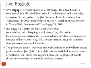 Jive Engage
 Jive Engage (formerly known as Clearspace, then Jive SBS) is a

commercial Java EE-based Enterprise 2.0 collaboration and knowledge
management tool produced by Jive Software. It was first released as
"Clearspace" in 2006, then renamed SBS (for "Social Business Software")
in March 2009, then renamed "Jive Engage" in 2011.
 Jive Engage integrates the functionality of online
communities, microblogging, social networking, discussion
forums, blogs, and wikis under one unified user interface. Content placed
into any of the systems (blog, wiki, documentation, etc.) can be found
through a common search interface.
 The product is a pure-Java server-side web application and will run on any
platform where Java (JDK 1.5 or higher) is installed. It does not require a
dedicated server - users have reported successful deployment in both
shared environments and multiple machine clusters.
4

15-10-2013

 