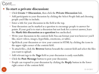 Cont…
 To start a private discussion:
 Click Create > Discussion, then click the Private Discussion link.

 Add participants to your discussion by clicking the Select People link and choosing









41

people you'd like to include.
Enter a title for your discussion in the field at the top.
Your discussion can be marked as a question to encourage people to answer for
points. If your goal is to start a discussion but not look for a correct answer, leave
the Mark this discussion as a question box unchecked.
Write your discussion in the content field.You can format your text however you'd
like, insert videos, images, hyperlinks, emoticons, or tables.
Spellcheck your discussion or view your content in HTML by clicking the icons in
the upper right corner of the content field.
To attach files, click the Browse button beneath the content field and select the files
you want to upload.
Add relevant tags to the Tags field so your discussion is easily searchable.
Click the Post Message button to post your discussion.
People can respond to your discussion by clicking the Reply button in the lower
right corner of the content field.
15-10-2013

 