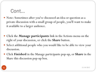 Cont…
 Note: Sometimes after you've discussed an idea or question as a

private discussion with a small group of people, you'll want to make
it available to a larger audience.
 Click the Manage participants link in the Actions menu on the

right of your discussion, or click the Share button.
 Select additional people who you would like to be able to view your
discussion.
 Click Finished in the Manage participants pop-up, or Share in the
Share this discussion pop-up box.
42

15-10-2013

 