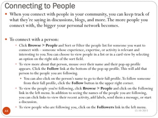 Connecting to People
 When you connect with people in your community, you can keep track of

what they’re saying in discussions, blogs, and more. The more people you
connect with, the bigger your personal network becomes.

 To connect with a person:
 Click Browse > People and Sort or Filter the people list for someone you want to

44

connect with – someone whose experience, expertise, or activity is relevant and
interesting to you.You can choose to view people in a list or in a card view by selecting
an option on the right side of the sort field.
 To view more about that person, mouse over their name and their pop-up profile
appears. Click the Follow link at the bottom of the pop-up profile. This will add that
person to the people you are following.
 You can also click on the person’s name to go to their full profile. To follow someone
from their full profile, click the Follow button in the upper right corner.
 To view the people you're following, click Browse > People and click on the Following
link in the left menu. In addition to seeing the names of the people you are following,
you can click links to view their recent activity, add labels, send them a message, or start
a discussion.
 To view people who are following you, click on the Followers link in the left menu.
15-10-2013

 