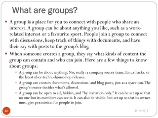 What are groups?
 A group is a place for you to connect with people who share an

interest. A group can be about anything you like, such as a workrelated interest or a favourite sport. People join a group to connect
with discussions, keep track of things with documents, and have
their say with posts to the group's blog.
 When someone creates a group, they say what kinds of content the
group can contain and who can join. Here are a few things to know
about groups:
 A group can be about anything. No, really: a company soccer team, Linux hacks, or

the latest uber-techno-house-hop releases.
 A group can contain documents, discussions, and blog posts, just as a space can. The
group's owner decides what's allowed.
 A group can be open to all, hidden, and "by invitation only." It can be set up so that
no one but its members can see it. It can also be visible, but set up so that its owner
must give permission for people to join.
46

15-10-2013

 