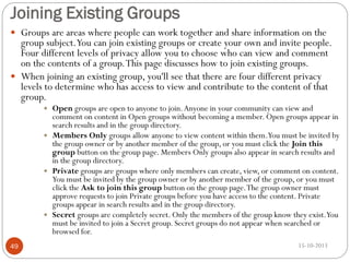 Joining Existing Groups
 Groups are areas where people can work together and share information on the

group subject.You can join existing groups or create your own and invite people.
Four different levels of privacy allow you to choose who can view and comment
on the contents of a group. This page discusses how to join existing groups.
 When joining an existing group, you'll see that there are four different privacy
levels to determine who has access to view and contribute to the content of that
group.
Open groups are open to anyone to join. Anyone in your community can view and
comment on content in Open groups without becoming a member. Open groups appear in
search results and in the group directory.
 Members Only groups allow anyone to view content within them.You must be invited by
the group owner or by another member of the group, or you must click the Join this
group button on the group page. Members Only groups also appear in search results and
in the group directory.
 Private groups are groups where only members can create, view, or comment on content.
You must be invited by the group owner or by another member of the group, or you must
click the Ask to join this group button on the group page. The group owner must
approve requests to join Private groups before you have access to the content. Private
groups appear in search results and in the group directory.
 Secret groups are completely secret. Only the members of the group know they exist.You
must be invited to join a Secret group. Secret groups do not appear when searched or
browsed for.


49

15-10-2013

 