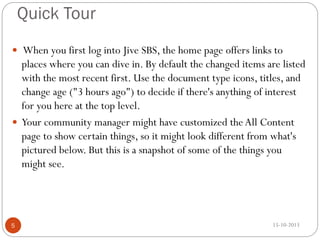 Quick Tour
 When you first log into Jive SBS, the home page offers links to

places where you can dive in. By default the changed items are listed
with the most recent first. Use the document type icons, titles, and
change age ("3 hours ago") to decide if there's anything of interest
for you here at the top level.
 Your community manager might have customized the All Content
page to show certain things, so it might look different from what's
pictured below. But this is a snapshot of some of the things you
might see.

5

15-10-2013

 