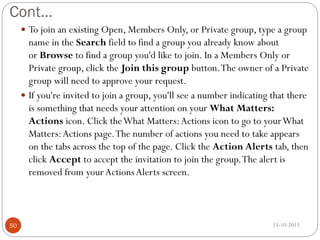 Cont…
 To join an existing Open, Members Only, or Private group, type a group

name in the Search field to find a group you already know about
or Browse to find a group you'd like to join. In a Members Only or
Private group, click the Join this group button. The owner of a Private
group will need to approve your request.
 If you're invited to join a group, you'll see a number indicating that there
is something that needs your attention on your What Matters:
Actions icon. Click the What Matters: Actions icon to go to your What
Matters: Actions page. The number of actions you need to take appears
on the tabs across the top of the page. Click the Action Alerts tab, then
click Accept to accept the invitation to join the group. The alert is
removed from your Actions Alerts screen.

50

15-10-2013

 