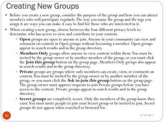 Creating New Groups
 Before you create a new group, consider the purpose of the group and how you can attract

members who will participate regularly. The way you name the group and the tags you
assign it are ways you can make it easy to find for those who are interested in it.
 When creating a new group, choose between the four different privacy levels to
determine who has access to view and contribute to your content.
 Open groups are open to anyone to join. Anyone in your community can view and
comment on content in Open groups without becoming a member. Open groups
appear in search results and in the group directory.
 Members Only groups allow anyone to view content within them.You must be
invited by the group owner or by another member of the group, or you must click
the Join this group button on the group page. Members Only groups also appear
in search results and in the group directory.
 Private groups are groups where only members can create, view, or comment on
content.You must be invited by the group owner or by another member of the
group, or you must click the Ask to join this group button on the group page.
The group owner must approve requests to join Private groups before you have
access to the content. Private groups appear in search results and in the group
directory.
 Secret groups are completely secret. Only the members of the group know they
exist.You must invite people to join your Secret group or be invited to join. Secret
groups do not appear when searched or browsed for.
51

15-10-2013

 