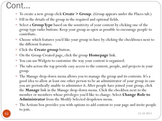 Cont…
 To create a new group click Create > Group. (Group appears under the Places tab.)
 Fill in the details of the group in the required and optional fields.
 Select a Group Type based on the sensitivity of your content by clicking one of the










52

group type radio buttons. Keep your group as open as possible to encourage people to
contribute.
Choose which features you’d like your group to have by clicking the checkboxes next to
the different features.
Click the Create group button.
On the Group Created page, click the group Homepage link.
You can use Widgets to customize the way your content is organized.
The tabs across the top provide easy access to the content, people, and projects in your
group.
The Manage drop-down menu allows you to manage the group and its contents. It’s a
good idea to allow at least one other person to be an administrator of your group in case
you are periodically unable to administer it. After people have joined your group, click
the Manage link in the Manage drop-down menu. Click the checkbox next to the
member or members whose privileges you’d like to change. Select Change Role to
Administrator from the Modify Selected dropdown menu.
The Actions box provides you with options to add content to your page and invite people
to join.
15-10-2013

 