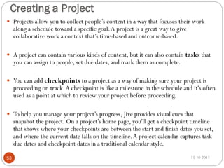 Creating a Project
 Projects allow you to collect people’s content in a way that focuses their work

along a schedule toward a specific goal. A project is a great way to give
collaborative work a context that’s time-based and outcome-based.

 A project can contain various kinds of content, but it can also contain tasks that

you can assign to people, set due dates, and mark them as complete.

 You can add checkpoints to a project as a way of making sure your project is

proceeding on track. A checkpoint is like a milestone in the schedule and it's often
used as a point at which to review your project before proceeding.

 To help you manage your project’s progress, Jive provides visual cues that

snapshot the project. On a project’s home page, you'll get a checkpoint timeline
that shows where your checkpoints are between the start and finish dates you set,
and where the current date falls on the timeline. A project calendar captures task
due dates and checkpoint dates in a traditional calendar style.

53

15-10-2013

 