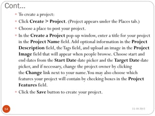 Cont…
 To create a project:
 Click Create > Project. (Project appears under the Places tab.)
 Choose a place to post your project.
 In the Create a Project pop-up window, enter a title for your project

in the Project Name field. Add optional information in the Project
Description field, the Tags field, and upload an image in the Project
Image field that will appear when people browse. Choose start and
end dates from the Start Date date picker and the Target Date date
picker, and if necessary, change the project owner by clicking
the Change link next to your name.You may also choose which
features your project will contain by checking boxes in the Project
Features field.
 Click the Save button to create your project.
54

15-10-2013

 