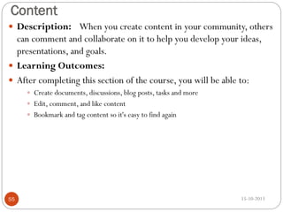 Content
 Description: When you create content in your community, others

can comment and collaborate on it to help you develop your ideas,
presentations, and goals.
 Learning Outcomes:
 After completing this section of the course, you will be able to:
 Create documents, discussions, blog posts, tasks and more
 Edit, comment, and like content
 Bookmark and tag content so it's easy to find again

55

15-10-2013

 