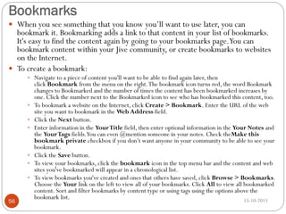 Bookmarks
 When you see something that you know you’ll want to use later, you can

bookmark it. Bookmarking adds a link to that content in your list of bookmarks.
It's easy to find the content again by going to your bookmarks page.You can
bookmark content within your Jive community, or create bookmarks to websites
on the Internet.
 To create a bookmark:
 Navigate to a piece of content you'll want to be able to find again later, then









56

click Bookmark from the menu on the right. The bookmark icon turns red, the word Bookmark
changes to Bookmarked and the number of times the content has been bookmarked increases by
one. Click the number next to the Bookmarked icon to see who has bookmarked this content, too.
To bookmark a website on the Internet, click Create > Bookmark. Enter the URL of the web
site you want to bookmark in the Web Address field.
Click the Next button.
Enter information in the Your Title field, then enter optional information in the Your Notes and
the Your Tags fields.You can even @mention someone in your notes. Check theMake this
bookmark private checkbox if you don’t want anyone in your community to be able to see your
bookmark.
Click the Save button.
To view your bookmarks, click the bookmark icon in the top menu bar and the content and web
sites you've bookmarked will appear in a chronological list.
To view bookmarks you've created and ones that others have saved, click Browse > Bookmarks.
Choose the Your link on the left to view all of your bookmarks. Click All to view all bookmarked
content. Sort and filter bookmarks by content type or using tags using the options above the
bookmark list.
15-10-2013

 