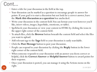 Cont…
 Enter a title for your discussion in the field at the top.
 Your discussion can be marked as a question to encourage people to answer for











58

points. If your goal is to start a discussion but not look for a correct answer, leave
the Mark this discussion as a question box unchecked.
Write your discussion in the content field.You can format your text however you’d
like, insert videos, images, hyperlinks, emoticons, or tables.
Spellcheck your discussion or view your content in HTML by clicking the icons in
the upper right corner of the content field.
To attach files, click the Browse button beneath the content field and select the files
you want to upload.
Add relevant tags to the Tags field so your discussion is easily searchable.
Click the Post Message button to post your discussion.
People can respond to your discussion by clicking the Reply button in the lower
right corner of the content field.
When someone responds to your discussion with an answer you deem correct or
helpful, click the Correct Answer or Helpful Answer button to award points for
their response.
Once your discussion is posted, you can manage it using the Actions menu on the
right.
15-10-2013

 