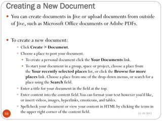 Creating a New Document
 You can create documents in Jive or upload documents from outside

of Jive, such as Microsoft Office documents or Adobe PDFs.
 To create a new document:
 Click Create > Document.
 Choose a place to post your document.

To create a personal document click the Your Documents link.
 To start your document in a group, space or project, choose a place from
the Your recently selected places list, or click the Browse for more
places link. Choose a place from one of the drop-down menus, or search for a
place using the Search field.
 Enter a title for your document in the field at the top.
 Enter content into the content field.You can format your text however you'd like,
or insert videos, images, hyperlinks, emoticons, and tables.
 Spellcheck your document or view your content in HTML by clicking the icons in
the upper right corner of the content field.
15-10-2013


59

 