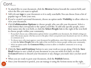 Cont…
 To attach files to your document, click the Browse button beneath the content field, and

select the files you want to upload.
 Add relevant tags to your document so it is easily searchable. You can choose from a list of
popular tags or write your own.
 If you've created a personal document, choose an option under Visibility to allow others to
view your document.
 Click Collaboration Options to choose people who can edit your document. Select a
radio button that corresponds to the option you'd like. To add only specific people, enter
their names into the text field, or click the Select People link to the right of the text field
to choose people within your community.
 If you don't choose any collaboration options before you publish your document, the default settings are

used. This means anyone who has access to the place where you posted your document can view it, edit it,
or comment on it.
 To choose users who must approve your document for publication, enter their names into the text field,
or click the Select People link to the right of the text field to choose people within your community.
 Select an option under the Comment Policy section to allow or disallow comments or to set up
moderation.

 Click the Save and Continue button to save your work as you go along. Click the Save

60

Draft button to save a draft of your document so you can work on it later, or click
theCancel button to discard your document or any changes you made since you last saved
it.
 When you are ready to post your document, click the Publish button.
 Once your document is posted, you can manage it using the Actions menu on the right.
15-10-2013

 
