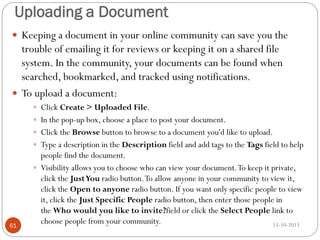 Uploading a Document
 Keeping a document in your online community can save you the

trouble of emailing it for reviews or keeping it on a shared file
system. In the community, your documents can be found when
searched, bookmarked, and tracked using notifications.
 To upload a document:
 Click Create > Uploaded File.
 In the pop-up box, choose a place to post your document.

 Click the Browse button to browse to a document you'd like to upload.
 Type a description in the Description field and add tags to the Tags field to help

61

people find the document.
 Visibility allows you to choose who can view your document. To keep it private,
click the Just You radio button. To allow anyone in your community to view it,
click the Open to anyone radio button. If you want only specific people to view
it, click the Just Specific People radio button, then enter those people in
the Who would you like to invite?field or click the Select People link to
choose people from your community.
15-10-2013

 