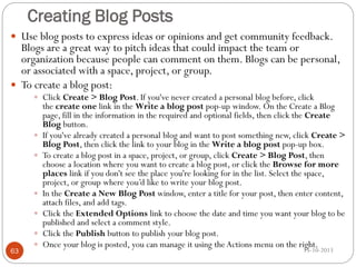 Creating Blog Posts
 Use blog posts to express ideas or opinions and get community feedback.

Blogs are a great way to pitch ideas that could impact the team or
organization because people can comment on them. Blogs can be personal,
or associated with a space, project, or group.
 To create a blog post:
 Click Create > Blog Post. If you've never created a personal blog before, click








63




the create one link in the Write a blog post pop-up window. On the Create a Blog
page, fill in the information in the required and optional fields, then click the Create
Blog button.
If you've already created a personal blog and want to post something new, click Create >
Blog Post, then click the link to your blog in the Write a blog post pop-up box.
To create a blog post in a space, project, or group, click Create > Blog Post, then
choose a location where you want to create a blog post, or click the Browse for more
places link if you don't see the place you're looking for in the list. Select the space,
project, or group where you’d like to write your blog post.
In the Create a New Blog Post window, enter a title for your post, then enter content,
attach files, and add tags.
Click the Extended Options link to choose the date and time you want your blog to be
published and select a comment style.
Click the Publish button to publish your blog post.
Once your blog is posted, you can manage it using the Actions menu on the right.
15-10-2013

 