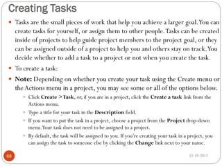 Creating Tasks
 Tasks are the small pieces of work that help you achieve a larger goal.You can

create tasks for yourself, or assign them to other people. Tasks can be created
inside of projects to help guide project members to the project goal, or they
can be assigned outside of a project to help you and others stay on track.You
decide whether to add a task to a project or not when you create the task.
 To create a task:
 Note: Depending on whether you create your task using the Create menu or
the Actions menu in a project, you may see some or all of the options below.
 Click Create > Task, or, if you are in a project, click the Create a task link from the

Actions menu.
 Type a title for your task in the Description field.
 If you want to put the task in a project, choose a project from the Project drop-down
menu.Your task does not need to be assigned to a project.
 By default, the task will be assigned to you. If you’re creating your task in a project, you
can assign the task to someone else by clicking the Change link next to your name.
68

15-10-2013

 
