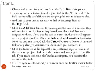 Cont…
 Choose a due date for your task from the Due Date date picker.
 Type any notes or instructions for your task in the Notes field. This

69

field is especially useful if you are assigning the task to someone else.
 Add tags to your task so it’s easy to find by entering them in
the Tags field.
 Click the Add Task button. If you assigned the task to a person, they
will receive a notification letting them know that a task has been
assigned to them. If you put the task in a project, the task will appear
on the project timeline. Click the Add and add another button to
continue creating tasks. Click the Cancel button to delete an unsaved
task or any changes you made to a task since you last saved it.
 Click the Tasks tab at the top of the project home page to view all of
the tasks in a project. Tasks can also be marked as complete from this
tab. If you mark someone else’s tasks as compete, you become the
owner of that task.
 10. The system automatically sends reminder notifications when tasks
15-10-2013
become overdue.

 