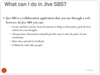What can I do in Jive SBS?
 Jive SBS is a collaboration application that you use through a web

browser. In Jive SBS you can:
 Create and find content. From documents to blogs to discussions, pick the best

vehicle for your thoughts.
 Ask questions. Discussions and polls provide ways to take the pulse of your
community.
 Share ideas and ask for feedback.
 Collaborate with other people.

7

15-10-2013

 