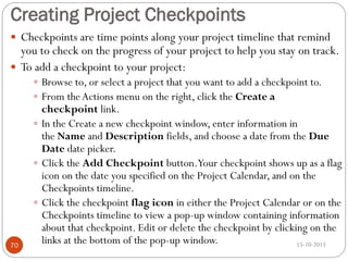 Creating Project Checkpoints
 Checkpoints are time points along your project timeline that remind

you to check on the progress of your project to help you stay on track.
 To add a checkpoint to your project:
 Browse to, or select a project that you want to add a checkpoint to.
 From the Actions menu on the right, click the Create a

70

checkpoint link.
 In the Create a new checkpoint window, enter information in
the Name and Description fields, and choose a date from the Due
Date date picker.
 Click the Add Checkpoint button.Your checkpoint shows up as a flag
icon on the date you specified on the Project Calendar, and on the
Checkpoints timeline.
 Click the checkpoint flag icon in either the Project Calendar or on the
Checkpoints timeline to view a pop-up window containing information
about that checkpoint. Edit or delete the checkpoint by clicking on the
links at the bottom of the pop-up window.
15-10-2013

 