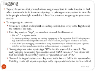 Tagging
 Tags are keywords that you and others assign to content to make it easier to find

when you search for it.You can assign tags to existing or new content to describe
it for people who might search for it later.You can even assign tags to your status
update.
 To assign tags to content:
 Create new content or click Edit on existing content, then scroll to the Tags field at

the bottom of the page.
 Enter keywords, or "tags" you would use to search for this content.
 Use an "_" to separate words.

 As you type your tags, you may see existing tags pop-up in the suggestion field. Existing tags are

tags that someone has assigned to similar or related content, so it's good practice to use them.
 Note that if you are tagging content that is being moderated by an administrator, your tags may
not show up right away because content updates may need to be approved.
 To assign tags to a status update, type "#" before the keyword, for example, "I'm

really enjoying the amazing #presentation about #XYZ customer." Now others will
find this update whenever they search for "presentation" and "XYZ."
 To search for tagged content, enter keywords in the Search field in the top menu bar.
Matching results will appear as you type in the pop-up window below the Search field.
71

15-10-2013

 