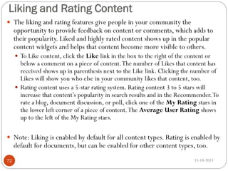 Liking and Rating Content
 The liking and rating features give people in your community the

opportunity to provide feedback on content or comments, which adds to
their popularity. Liked and highly rated content shows up in the popular
content widgets and helps that content become more visible to others.
 To Like content, click the Like link in the box to the right of the content or

below a comment on a piece of content. The number of Likes that content has
received shows up in parenthesis next to the Like link. Clicking the number of
Likes will show you who else in your community likes that content, too.
 Rating content uses a 5-star rating system. Rating content 3 to 5 stars will
increase that content’s popularity in search results and in the Recommender. To
rate a blog, document discussion, or poll, click one of the My Rating stars in
the lower left corner of a piece of content. The Average User Rating shows
up to the left of the My Rating stars.
 Note: Liking is enabled by default for all content types. Rating is enabled by

default for documents, but can be enabled for other content types, too.

72

15-10-2013

 