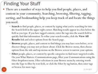 Finding Your Stuff
 There are a number of ways to help you find people, places, and

content in your community. Searching, browsing, filtering, tagging,
sorting, and bookmarking help you keep track of and locate the things
you need.
 Search to find people, places, or content by typing what you're searching for into

73

the Search field in the upper right corner. Matching results appear in a box below the
field as you type. If you have tagged content, enter the tags into the search field to
quickly find that information. To refine your search results, click the View All
Results link and select options from the Search page.
 Browse people, places, and content to find things you may have seen before, or to
discover things you may not yet know about. Click the Browse menu, then choose
options from the side and top menus on the Browse screen to narrow your options.
 Filter people, places, or content by specific categories to find more targeted results.
On your What Matters: Communications page, filter your Communications using the
Filter dropdown menu. Filter selections in your Browse menu by entering words
into the Type to filter by text field, or click the Filter by tag button, then enter tags
or browse for more tags.
15-10-2013

 