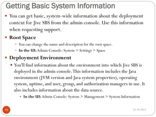 Getting Basic System Information
 You can get basic, system-wide information about the deployment

context for Jive SBS from the admin console. Use this information
when requesting support.
 Root Space
 You can change the name and description for the root space.
 In the UI: Admin Console: System > Settings > Space

 Deployment Environment
 You'll find information about the environment into which Jive SBS is

deployed in the admin console. This information includes the Java
environment (JVM version and Java system properties), operating
system, uptime, and user, group, and authorization managers in use. It
also includes information about the data source.


75

In the UI: Admin Console: System > Management > System Information
15-10-2013

 