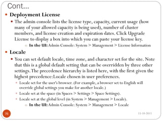 Cont…
 Deployment License
 The admin console lists the license type, capacity, current usage (how

many of your allowed capacity is being used), number of cluster
members, and license creation and expiration dates. Click Upgrade
License to display a box into which you can paste your license key.

o In the UI: Admin Console: System > Management > License Information

 Locale
 You can set default locale, time zone, and character set for the site. Note

that this is a global default setting that can be overridden by three other
settings. The precedence hierarchy is listed here, with the first given the
highest precedence:Locale chosen in user preferences.
 Locale set for the user's browser. (For example, a browser set to English will

override global settings you make for another locale.)
 Locale set at the space (in Spaces > Settings > Space Settings).
 Locale set at the global level (in System > Management > Locale).
o In the UI: Admin Console: System > Management > Locale
76

15-10-2013

 