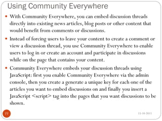 Using Community Everywhere
 With Community Everywhere, you can embed discussion threads

directly into existing news articles, blog posts or other content that
would benefit from comments or discussions.
 Instead of forcing users to leave your content to create a comment or
view a discussion thread, you use Community Everywhere to enable
users to log in or create an account and participate in discussions
while on the page that contains your content.
 Community Everywhere embeds your discussion threads using
JavaScript: first you enable Community Everywhere via the admin
console, then you create a generate a unique key for each one of the
articles you want to embed discussions on and finally you insert a
JavaScript <script> tag into the pages that you want discussions to be
shown.
77

15-10-2013

 