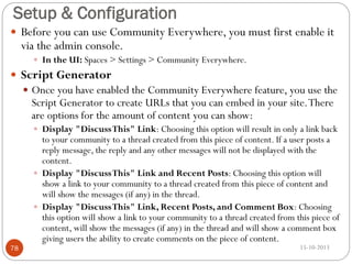 Setup & Configuration
 Before you can use Community Everywhere, you must first enable it

via the admin console.

 In the UI: Spaces > Settings > Community Everywhere.

 Script Generator
 Once you have enabled the Community Everywhere feature, you use the

Script Generator to create URLs that you can embed in your site. There
are options for the amount of content you can show:

 Display "Discuss This" Link: Choosing this option will result in only a link back

78

to your community to a thread created from this piece of content. If a user posts a
reply message, the reply and any other messages will not be displayed with the
content.
 Display "Discuss This" Link and Recent Posts: Choosing this option will
show a link to your community to a thread created from this piece of content and
will show the messages (if any) in the thread.
 Display "Discuss This" Link, Recent Posts, and Comment Box: Choosing
this option will show a link to your community to a thread created from this piece of
content, will show the messages (if any) in the thread and will show a comment box
giving users the ability to create comments on the piece of content.
15-10-2013

 