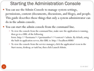 Starting the Administration Console
 You can use the Admin Console to manage system settings,

permissions, content (documents, discussions, and blogs), and people.
This guide describes those things that only a system administrator can
do in the admin console.
 You can start the admin console from the command line.
 To view the console from the command line, make sure the application is running,

then go to a URL of the following
form: http://<hostname>:<portnumber>/<context>/admin. By default, using
the built-in application server, this URL is: http://localhost:8080/
 To view the console from the service manager, click the application's icon in the
Start menu, desktop, or task bar, then click Launch Admin.

8

15-10-2013

 
