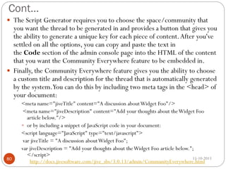 Cont…
 The Script Generator requires you to choose the space/community that

you want the thread to be generated in and provides a button that gives you
the ability to generate a unique key for each piece of content. After you've
settled on all the options, you can copy and paste the text in
the Code section of the admin console page into the HTML of the content
that you want the Community Everywhere feature to be embedded in.
 Finally, the Community Everywhere feature gives you the ability to choose
a custom title and description for the thread that is automatically generated
by the system.You can do this by including two meta tags in the <head> of
your document:

80

<meta name="jiveTitle" content="A discussion about Widget Foo"/>
<meta name="jiveDescription" content="Add your thoughts about the Widget Foo
article below."/>
 or by including a snippet of JavaScript code in your document:
<script language="JavaScript" type="text/javascript">
var jiveTitle = "A discussion about Widget Foo";
var jiveDescription = "Add your thoughts about the Widget Foo article below.";
</script>

15-10-2013

http://docs.jivesoftware.com/jive_sbs/3.0.13/admin/CommunityEverywhere.html

 