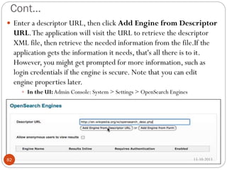 Cont…
 Enter a descriptor URL, then click Add Engine from Descriptor

URL. The application will visit the URL to retrieve the descriptor
XML file, then retrieve the needed information from the file.If the
application gets the information it needs, that's all there is to it.
However, you might get prompted for more information, such as
login credentials if the engine is secure. Note that you can edit
engine properties later.
 In the UI: Admin Console: System > Settings > OpenSearch Engines

82

15-10-2013

 