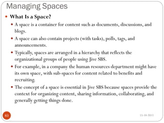 Managing Spaces
 What Is a Space?
 A space is a container for content such as documents, discussions, and

blogs.
 A space can also contain projects (with tasks), polls, tags, and
announcements.
 Typically, spaces are arranged in a hierarchy that reflects the
organizational groups of people using Jive SBS.
 For example, in a company the human resources department might have
its own space, with sub-spaces for content related to benefits and
recruiting.
 The concept of a space is essential in Jive SBS because spaces provide the
context for organizing content, sharing information, collaborating, and
generally getting things done.
83

15-10-2013

 